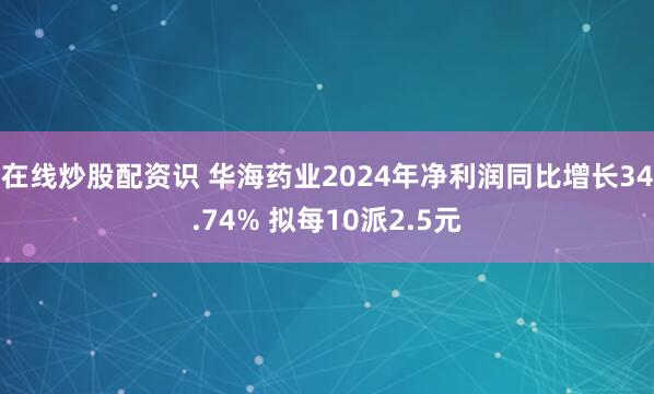 在线炒股配资识 华海药业2024年净利润同比增长34.74% 拟每10派2.5元