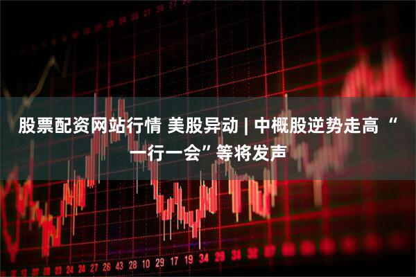 股票配资网站行情 美股异动 | 中概股逆势走高 “一行一会”等将发声