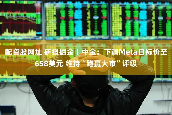 配资股网址 研报掘金丨中金：下调Meta目标价至658美元 维持“跑赢大市”评级