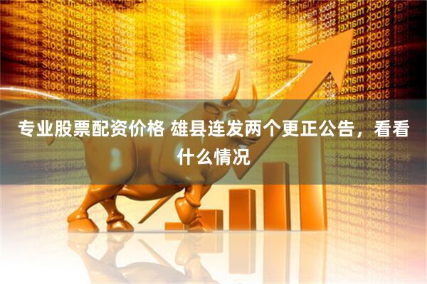 专业股票配资价格 雄县连发两个更正公告，看看什么情况