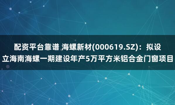 配资平台靠谱 海螺新材(000619.SZ)：拟设立海南海螺一期建设年产5万平方米铝合金门窗项目