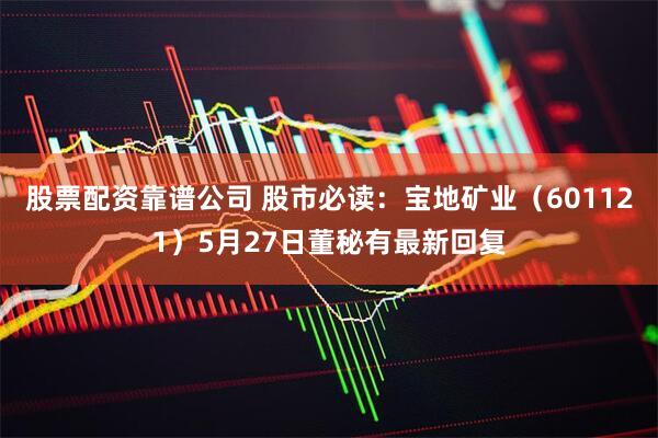 股票配资靠谱公司 股市必读：宝地矿业（601121）5月27日董秘有最新回复