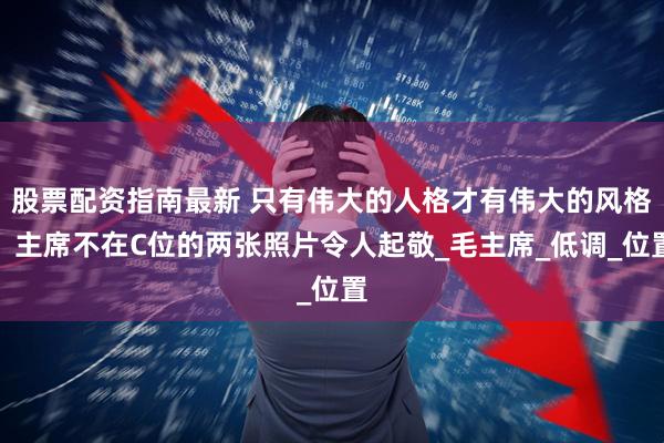 股票配资指南最新 只有伟大的人格才有伟大的风格：主席不在C位的两张照片令人起敬_毛主席_低调_位置