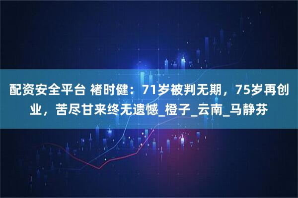 配资安全平台 褚时健：71岁被判无期，75岁再创业，苦尽甘来终无遗憾_橙子_云南_马静芬
