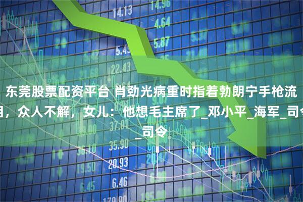 东莞股票配资平台 肖劲光病重时指着勃朗宁手枪流泪，众人不解，女儿：他想毛主席了_邓小平_海军_司令