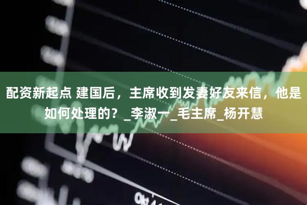 配资新起点 建国后，主席收到发妻好友来信，他是如何处理的？_李淑一_毛主席_杨开慧