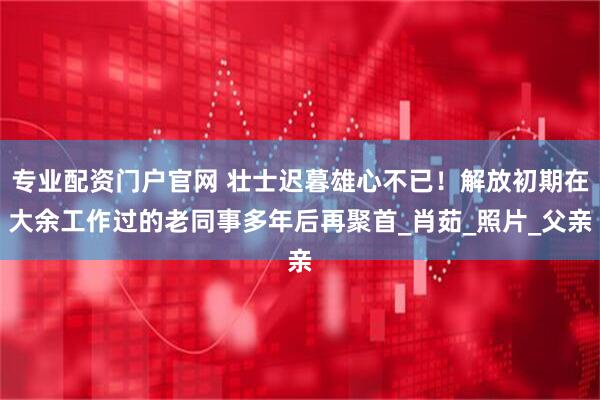 专业配资门户官网 壮士迟暮雄心不已！解放初期在大余工作过的老同事多年后再聚首_肖茹_照片_父亲