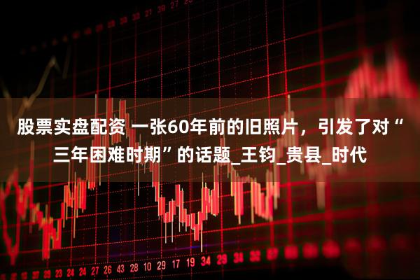 股票实盘配资 一张60年前的旧照片，引发了对“三年困难时期”的话题_王钧_贵县_时代