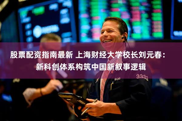 股票配资指南最新 上海财经大学校长刘元春： 新科创体系构筑中国新叙事逻辑