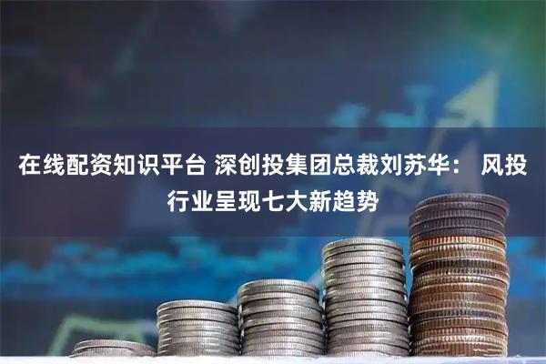 在线配资知识平台 深创投集团总裁刘苏华： 风投行业呈现七大新趋势