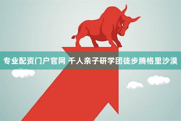 专业配资门户官网 千人亲子研学团徒步腾格里沙漠