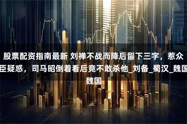 股票配资指南最新 刘禅不战而降后留下三字，惹众臣疑惑，司马昭倒着看后竟不敢杀他_刘备_蜀汉_魏国