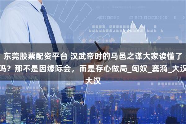 东莞股票配资平台 汉武帝时的马邑之谋大家读懂了吗？那不是因缘际会，而是存心做局_匈奴_窦漪_大汉