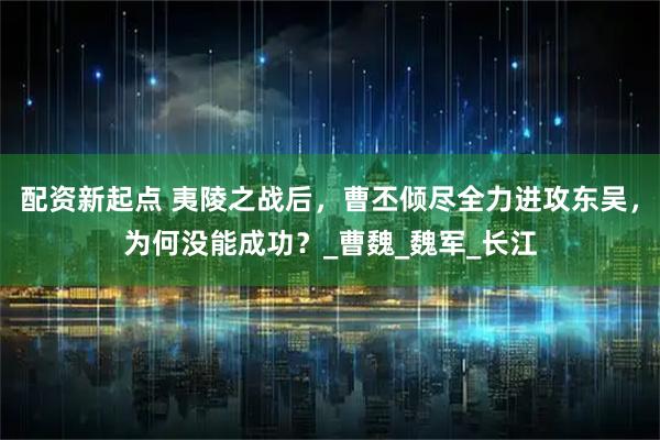 配资新起点 夷陵之战后，曹丕倾尽全力进攻东吴，为何没能成功？_曹魏_魏军_长江