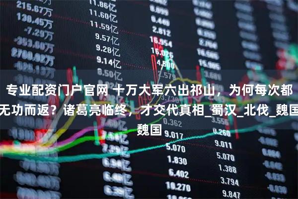 专业配资门户官网 十万大军六出祁山，为何每次都无功而返？诸葛亮临终，才交代真相_蜀汉_北伐_魏国