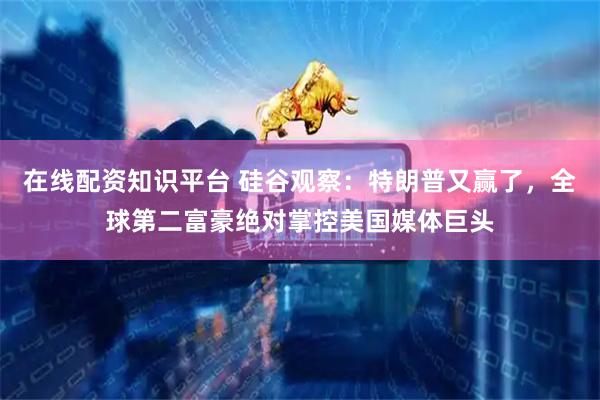 在线配资知识平台 硅谷观察：特朗普又赢了，全球第二富豪绝对掌控美国媒体巨头
