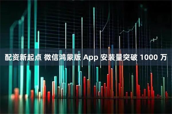 配资新起点 微信鸿蒙版 App 安装量突破 1000 万