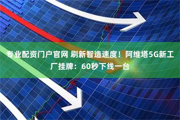 专业配资门户官网 刷新智造速度！阿维塔5G新工厂挂牌：60秒下线一台