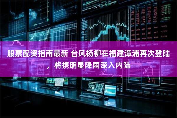 股票配资指南最新 台风杨柳在福建漳浦再次登陆，将携明显降雨深入内陆