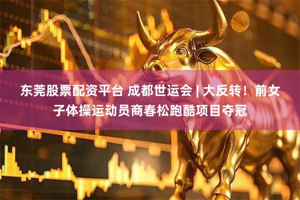 东莞股票配资平台 成都世运会 | 大反转！前女子体操运动员商春松跑酷项目夺冠