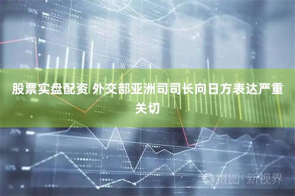 股票实盘配资 外交部亚洲司司长向日方表达严重关切