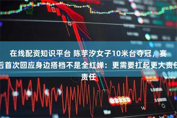 在线配资知识平台 陈芋汐女子10米台夺冠，赛后首次回应身边搭档不是全红婵：更需要扛起更大责任