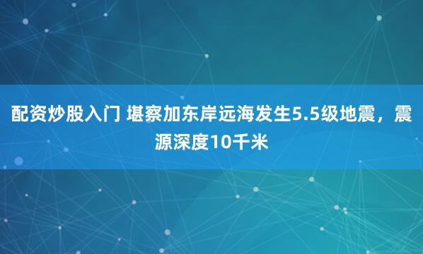 配资炒股入门 堪察加东岸远海发生5.5级地震，震源深度10千米