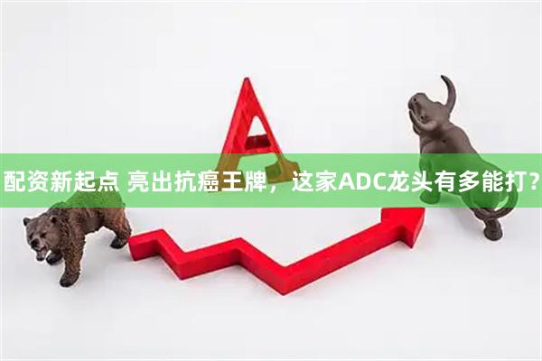配资新起点 亮出抗癌王牌，这家ADC龙头有多能打？