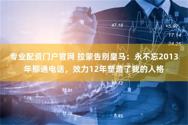 专业配资门户官网 拉蒙告别皇马：永不忘2013年那通电话，效力12年塑造了我的人格