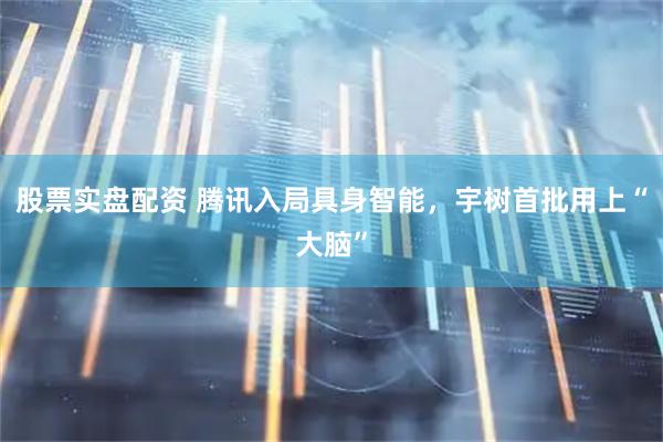 股票实盘配资 腾讯入局具身智能，宇树首批用上“大脑”