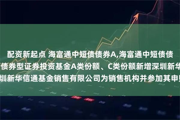 配资新起点 海富通中短债债券A,海富通中短债债券C: 关于海富通中短债债券型证券投资基金A类份额、C类份额新增深圳新华信通基金销售有限公司为销售机构并参加其申购费率优惠活动的公告