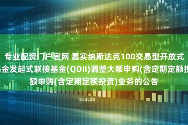 专业配资门户官网 嘉实纳斯达克100交易型开放式指数证券投资基金发起式联接基金(QDII)调整大额申购(含定期定额投资)业务的公告