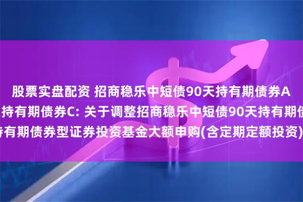 股票实盘配资 招商稳乐中短债90天持有期债券A,招商稳乐中短债90天持有期债券C: 关于调整招商稳乐中短债90天持有期债券型证券投资基金大额申购(含定期定额投资)和转换转入业务的公告